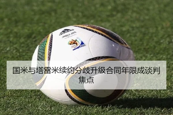 国米与塔雷米续约分歧升级合同年限成谈判焦点
