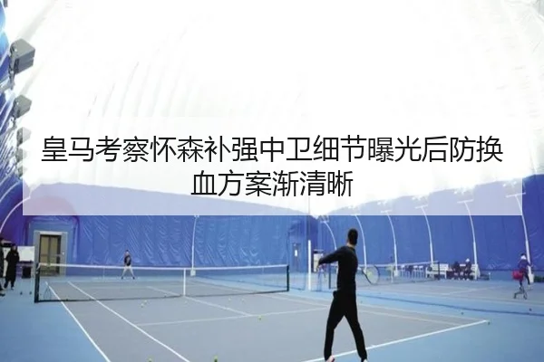 皇马考察怀森补强中卫细节曝光后防换血方案渐清晰